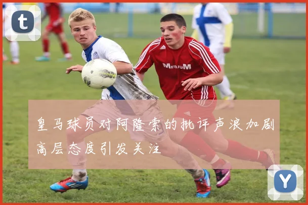 皇马球员对阿隆索的批评声浪加剧高层态度引发关注
