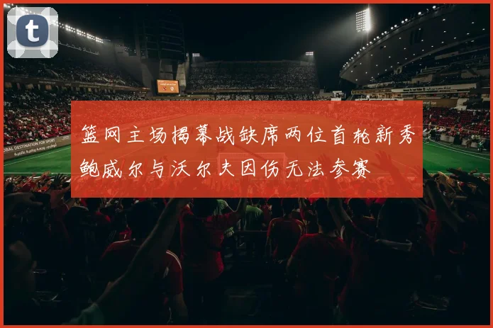 篮网主场揭幕战缺席两位首轮新秀鲍威尔与沃尔夫因伤无法参赛