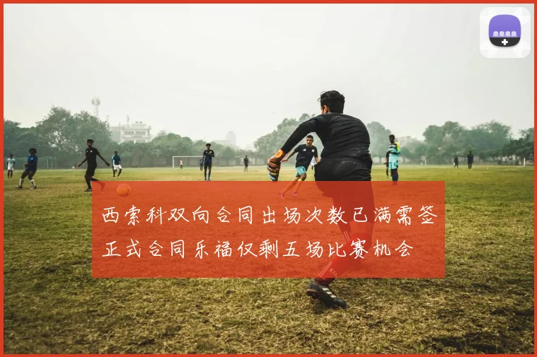 西索科双向合同出场次数已满需签正式合同乐福仅剩五场比赛机会
