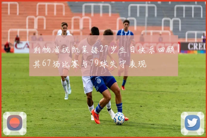 利物浦祝凯莱赫27岁生日快乐回顾其67场比赛与79球失守表现